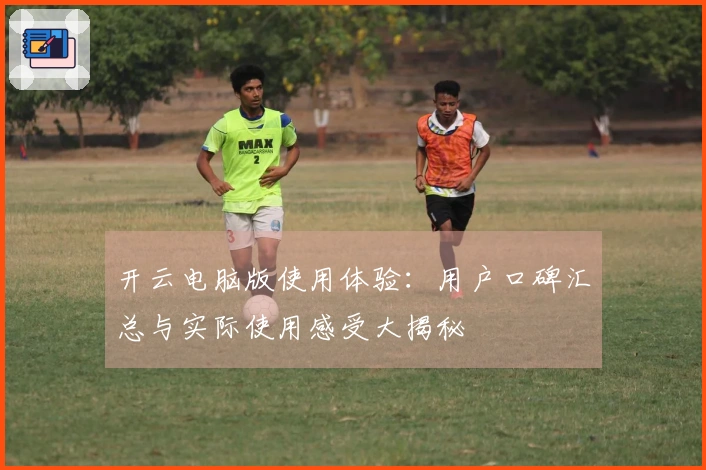 开云电脑版使用体验：用户口碑汇总与实际使用感受大揭秘